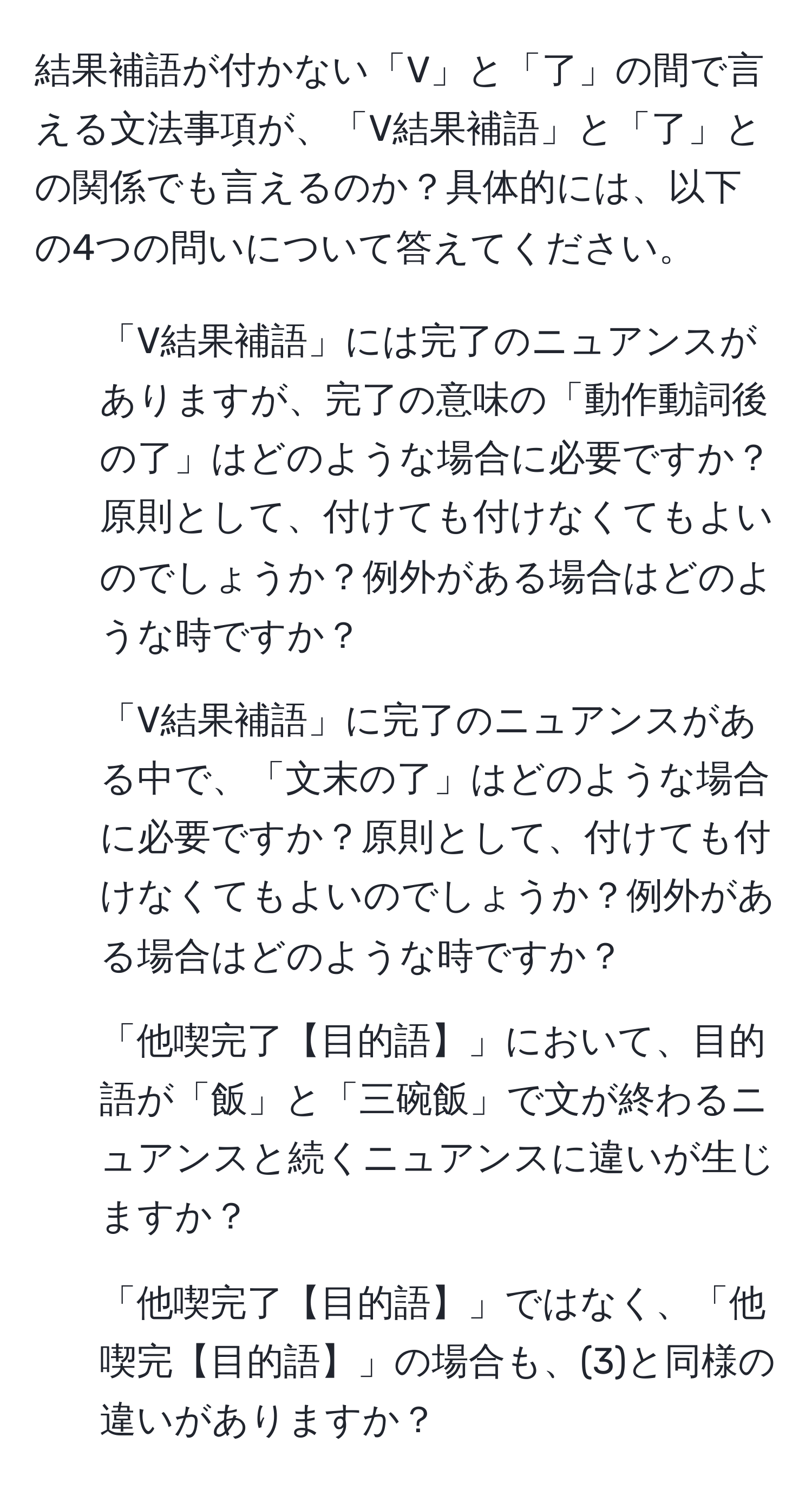 結果補語が付かない「V」と「了」の間で言える文法事項が、「V結果補語」と「了」との関係でも言えるのか？具体的には、以下の4つの問いについて答えてください。
1. 「V結果補語」には完了のニュアンスがありますが、完了の意味の「動作動詞後の了」はどのような場合に必要ですか？原則として、付けても付けなくてもよいのでしょうか？例外がある場合はどのような時ですか？
2. 「V結果補語」に完了のニュアンスがある中で、「文末の了」はどのような場合に必要ですか？原則として、付けても付けなくてもよいのでしょうか？例外がある場合はどのような時ですか？
3. 「他喫完了【目的語】」において、目的語が「飯」と「三碗飯」で文が終わるニュアンスと続くニュアンスに違いが生じますか？
4. 「他喫完了【目的語】」ではなく、「他喫完【目的語】」の場合も、(3)と同様の違いがありますか？