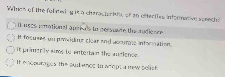 Which of the following is a characteristic of an effective informative speech?
It uses emotional appeals to persuade the audience.
It focuses on providing clear and accurate information.
It primarily aims to entertain the audience.
It encourages the audience to adopt a new belief.