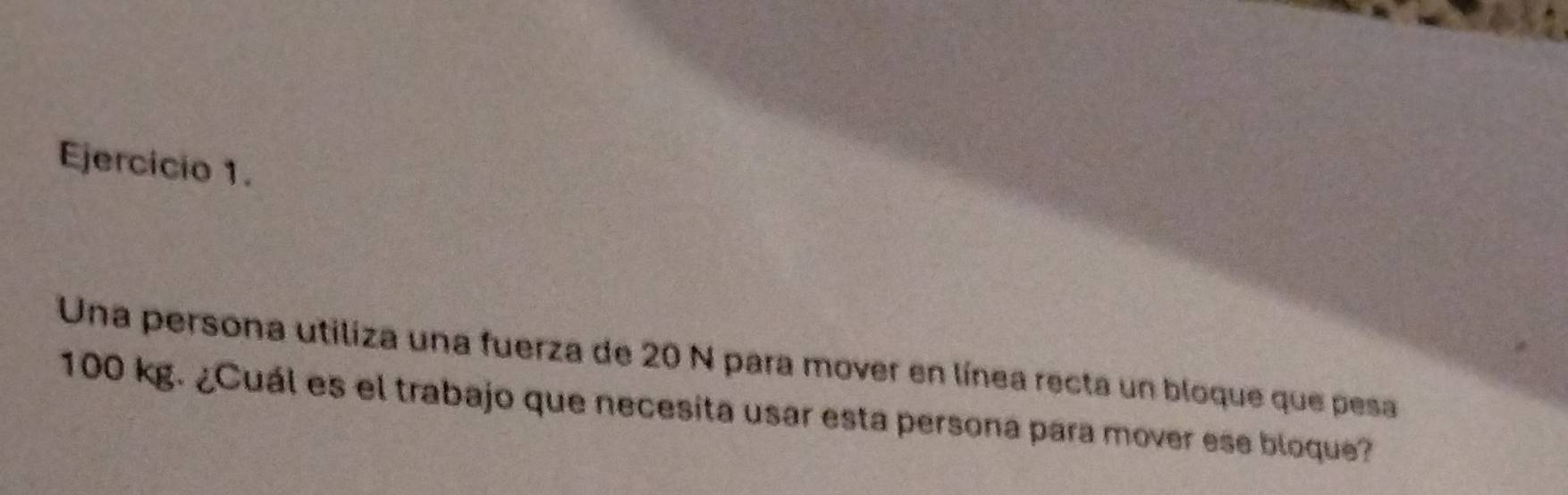 Una persona utiliza una fuerza de 20 N para mover en línea recta un bloque que pesa
100 kg. ¿Cuál es el trabajo que necesita usar esta persona para mover ese bloque?