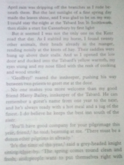 April rain was dripping off the branches as I rode be- 
neath them. But the last sunlight of a fine spring day
made the leaves shine, and I was glad to be on my way. 
I could stay the night at the Tabard Inn in Southwark. 
then make a start for Canterbury by first light= 
But it seemed I was not the only one on the Kent 
road that day. As I stabled my horse, I found twenty 
other animals, their heads already in the manger, 
rending noisily at the knots of hay. Their saddles were 
hung up above their stalls. And as I opened the low 
door and ducked into the Tabard's yellow warmth, my 
eyes stung and my nose filled with the reek of cooking 
and wood smoke. 
'Geoffrey!' roared the innkeeper, pushing his way 
between two priests to greet me at the door. 
No one makes you more welcome than my good 
friend Harry Bailey, innkeeper of the Tabard. He can 
remember a guest's name from one year to the next, 
and he's always ready with a hot meal and a jug of the 
finest. I do believe he keeps the best inn south of the 
river. 
"You’ll have good company for your pilgrimage this 
year, friend,’ he said, beaming at me. ‘There must be a 
dozen other pilgrims in already.' 
‘It’s the time of the year,’ said a grey-headed knight 
sitting close by. “The spring comes round clean and 
fresh; and people want to put themselves right with