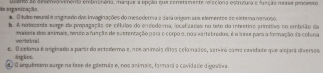 Quanto ao desenvolvimento embrionário, marque a opção que corretamente relaciona estrutura e função nesse processo
de organização.. O tubo neural é originado das invaginações do mesoderma e dará origem aos elementos do sistema nervoso.
b. A notocorda surge da propagação de células do endoderma, localizadas no teto do intestino primitivo no embrião da
maioria dos animais, tendo a função de sustentação para o corpo e, nos vertebrados, é a base para a formação da coluna
vertebral.
c. O celoma é originado a partir do ectoderma e, nos animais ditos celomados, servirá como cavidade que alojará diversos
órgãos.
do O arquentero surge na fase de gástrula e, nos animais, formará a cavidade digestiva.