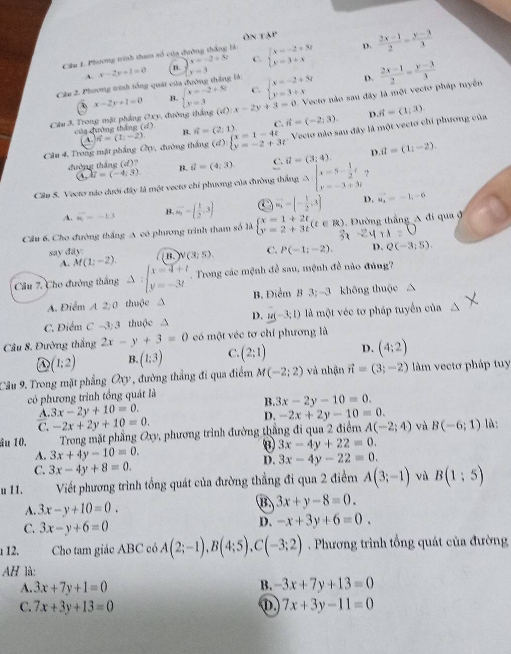 Ôn tạp
D.  (2x-1)/2 = (y-3)/3 
Câu 1. Phương trình tham số của dường thắng là:
A. x-2y+1=0 n. x=-2+3? C beginarrayl x=-2+3t y=3+tendarray.
Câu 2. Phương trình tổng quát của đường thắng là: x=3
x-2y+1=0 B. beginarrayl x=-2+5t y=3endarray. C. beginarrayl x=-2+5t y=3+xendarray. D.  (2x-1)/2 = (y-3)/3 
Câu 3. Trong mặt phẳng Oxy, đường thắng (đ) x-2y+3=0 Vecto nào sau đây là một vectơ pháp tuyển
của đường thắng (đ) B. vector n=(2,1) C. vector n=(-2,3). D vector n=(1,3).
Câu 4, Trong mặt phầng Q_0 , đường thắng (đ): beginarrayl x=1-4t y=-2+3tendarray. Vecto nào sau đây là một vectơ chỉ phương của
A. vector n=(1;-2).
đường thắng (d)? B. vector u=(4:3) C. vector u=(3;4). D. vector u=(1,-2).
a. u=(-4;3).
Cầu 5. Vectơ nào dưới đây là một vectơ chỉ phương của đường thắng A beginarrayl x=5- 1/2 t y=-3+3tendarray. ?
A. vector W_1=-lg 3 B. vector w_a=( 1/2 ,3)
vector w_3=(- 1/2 ;3) D. vector u_4=-1,-6
Cầu 6. Cho đường thắng A có phương trình tham số là beginarrayl x=1+2t y=2+3tendarray. (t∈ R) Đường thắng  đi qua đ
say đây: C. P(-1;-2). D. Q(-3;5).
A. M(1;-2). B. N(3;5).
Câu 7. Cho đường thắng Delta :beginarrayl x=4+t y=-3tendarray.. Trong các mệnh đề sau, mệnh đề nào đúng?
A. Điểm A2:0 thuộc △ B. Điểm B 3; -3 không thuộc
D. u(-3;1)
C. Điểm C-3:3 thuộc là một véc tơ pháp tuyến của
Câu 8. Đường thắng 2x-y+3=0 có một véc tơ chỉ phương là
C.
D (1:2) B. (1:3) (2:1)
D. (4:2)
Câu 9. Trong mặt phẳng Oxy , đường thẳng đi qua điểm M(-2;2) và nhận vector n=(3;-2) làm vectơ pháp tuy
có phương trình tổng quát là
B.
A. 3x-2y+10=0. 3x-2y-10=0.
C. -2x+2y+10=0. D. -2x+2y-10=0.
âu 10.  Trong mặt phẳng Oxy, phương trình đường thắng đi qua 2 điểm A(-2;4) và B(-6;1) là:
3x-4y+22=0.
A. 3x+4y-10=0.
C. 3x-4y+8=0.
D. 3x-4y-22=0.
u 11. Viết phương trình tổng quát của đường thẳng đi qua 2 điểm A(3;-1) vù B(1:5)
A. 3x-y+10=0.
B 3x+y-8=0.
C. 3x-y+6=0
D. -x+3y+6=0.
112. Cho tam giác ABC có A(2;-1),B(4;5),C(-3;2) Phương trình tổng quát của đường
AH là:
A. 3x+7y+1=0 B. -3x+7y+13=0
C. 7x+3y+13=0 ① 7x+3y-11=0