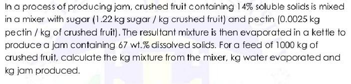 In a process of producing jam, crushed fruit containing 14% soluble solids is mixed 
in a mixer with sugar (1.22 kg sugar / kg crushed fruit) and pectin (0.0025 kg
pectin / kg of crushed fruit). The resultant mixture is then evaporated in a kettle to 
produce a jam containing 67 wt.% dissolved salids. For a feed of 1000 kg of 
crushed fruit, calculate the kg mixture from the mixer, kg water evaporated and
kg jam produced.