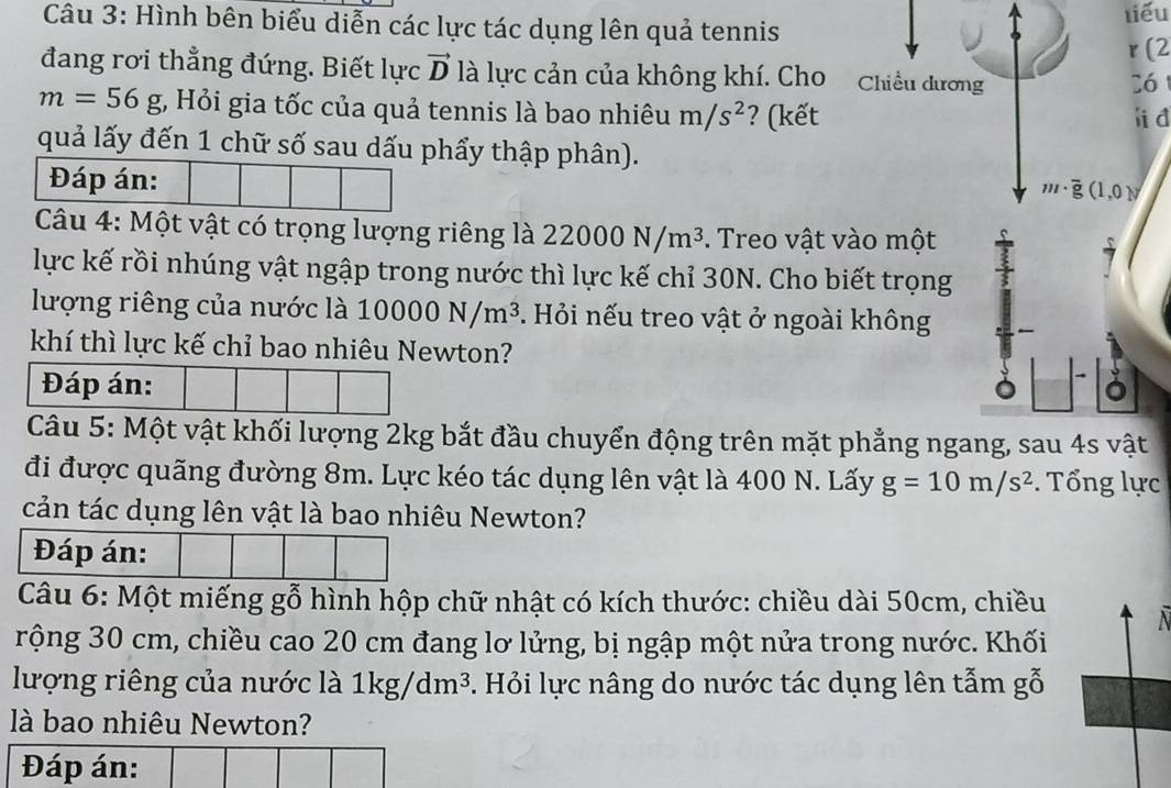 Hình bên biểu diễn các lực tác dụng lên quả tennis liểu 
r (2 
đang rơi thẳng đứng. Biết lực vector D là lực cản của không khí. Cho Chiều dương 
Có
m=56g t, Hỏi gia tốc của quả tennis là bao nhiêu m/s^2 ? (kết 
quả lấy đến 1 chữ số sau dấu phẩy thập phân). 
Đáp án:
(1,0)
Câu 4: Một vật có trọng lượng riêng là 22000N/m^3. Treo vật vào một 
lực kế rồi nhúng vật ngập trong nước thì lực kế chỉ 30N. Cho biết trọng 
lượng riêng của nước là 10000N/m^3. Hỏi nếu treo vật ở ngoài không 
khí thì lực kế chỉ bao nhiêu Newton? 
Đáp án: ǒ 
Câu 5: Một vật khối lượng 2kg bắt đầu chuyển động trên mặt phẳng ngang, sau 4s vật 
đi được quãng đường 8m. Lực kéo tác dụng lên vật là 400 N. Lấy g=10m/s^2. Tổng lực 
cản tác dụng lên vật là bao nhiêu Newton? 
Đáp án: 
Câu 6: Một miếng gỗ hình hộp chữ nhật có kích thước: chiều dài 50cm, chiều 
rộng 30 cm, chiều cao 20 cm đang lơ lửng, bị ngập một nửa trong nước. Khối 
lượng riêng của nước là 1kg/dm^3. Hỏi lực nâng do nước tác dụng lên tẫm gỗ 
là bao nhiêu Newton? 
Đáp án: