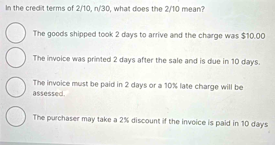 In the credit terms of 2/10, n/30, what does the 2/10 mean?
The goods shipped took 2 days to arrive and the charge was $10.00
The invoice was printed 2 days after the sale and is due in 10 days.
The invoice must be paid in 2 days or a 10% late charge will be
assessed.
The purchaser may take a 2% discount if the invoice is paid in 10 days