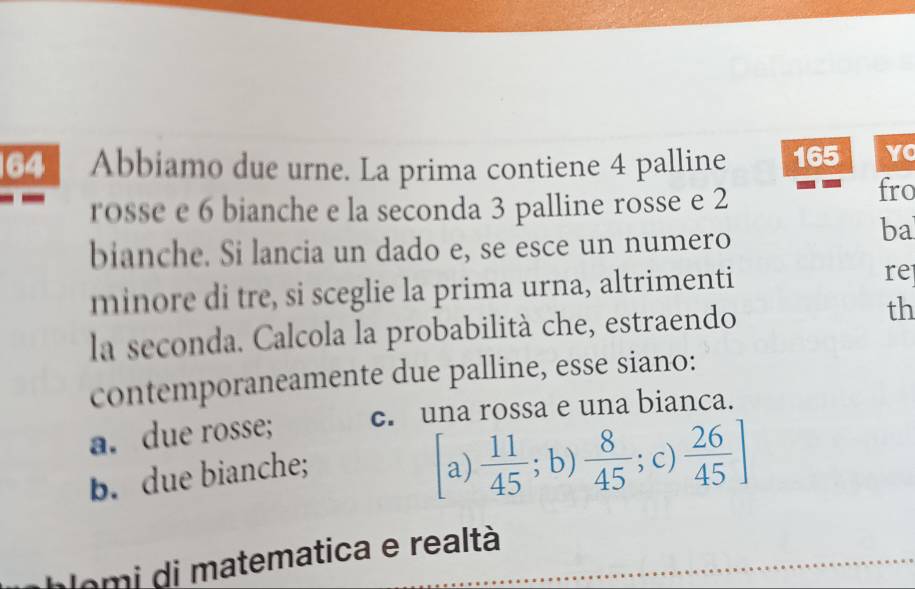 Abbiamo due urne. La prima contiene 4 palline 165 YC
rosse e 6 bianche e la seconda 3 palline rosse e 2 fro
bianche. Si lancia un dado e, se esce un numero
ba
minore di tre, si sceglie la prima urna, altrimenti
re
la seconda. Calcola la probabilità che, estraendo th
contemporaneamente due palline, esse siano:
a. due rosse; c. una rossa e una bianca.
b. due bianche; a)  11/45 ;b)  8/45 ; c)  26/45 ]
lomi di matematica e realtà