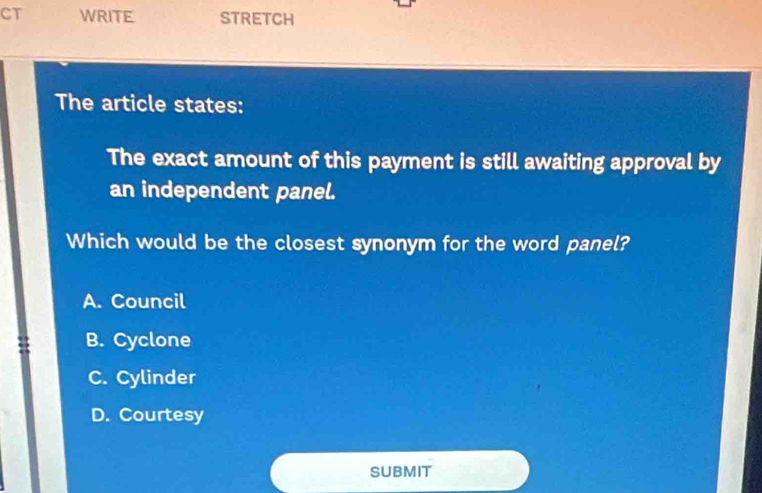 CT WRITE. STRETCH
The article states:
The exact amount of this payment is still awaiting approval by
an independent panel.
Which would be the closest synonym for the word panel?
A. Council
B. Cyclone
C. Cylinder
D. Courtesy
SUBMIT