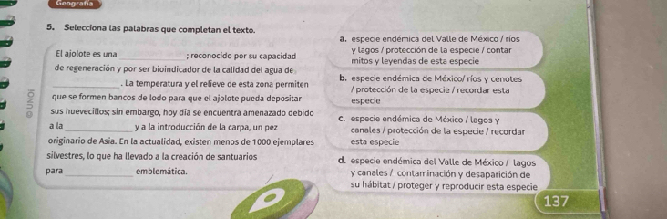 Geografía
5. Selecciona las palabras que completan el texto
an especie endémica del Valle de México / ríos
y lagos / protección de la especie / contar
El ajolote es una_ ; reconocido por su capacidad mitos y leyendas de esta especie
de regeneración y por ser bioindicador de la calidad del agua de b. especie endémica de México/ ríos y cenotes
_. La temperatura y el relieve de esta zona permiten
que se formen bancos de lodo para que el ajolote pueda depositar especie / protección de la especie / recordar esta
sus huevecillos; sin embargo, hoy día se encuentra amenazado debido c. especie endémica de México / lagos y
a la _y a la introducción de la carpa, un pez canales / protección de la especie / recordar
originario de Asia. En la actualidad, existen menos de 1000 ejemplares esta especie
silvestres, lo que ha llevado a la creación de santuarios d. especie endémica del Valle de México / lagos
para _emblemática. y canales / contaminación y desaparición de
su hábitat / proteger y reproducir esta especie
137