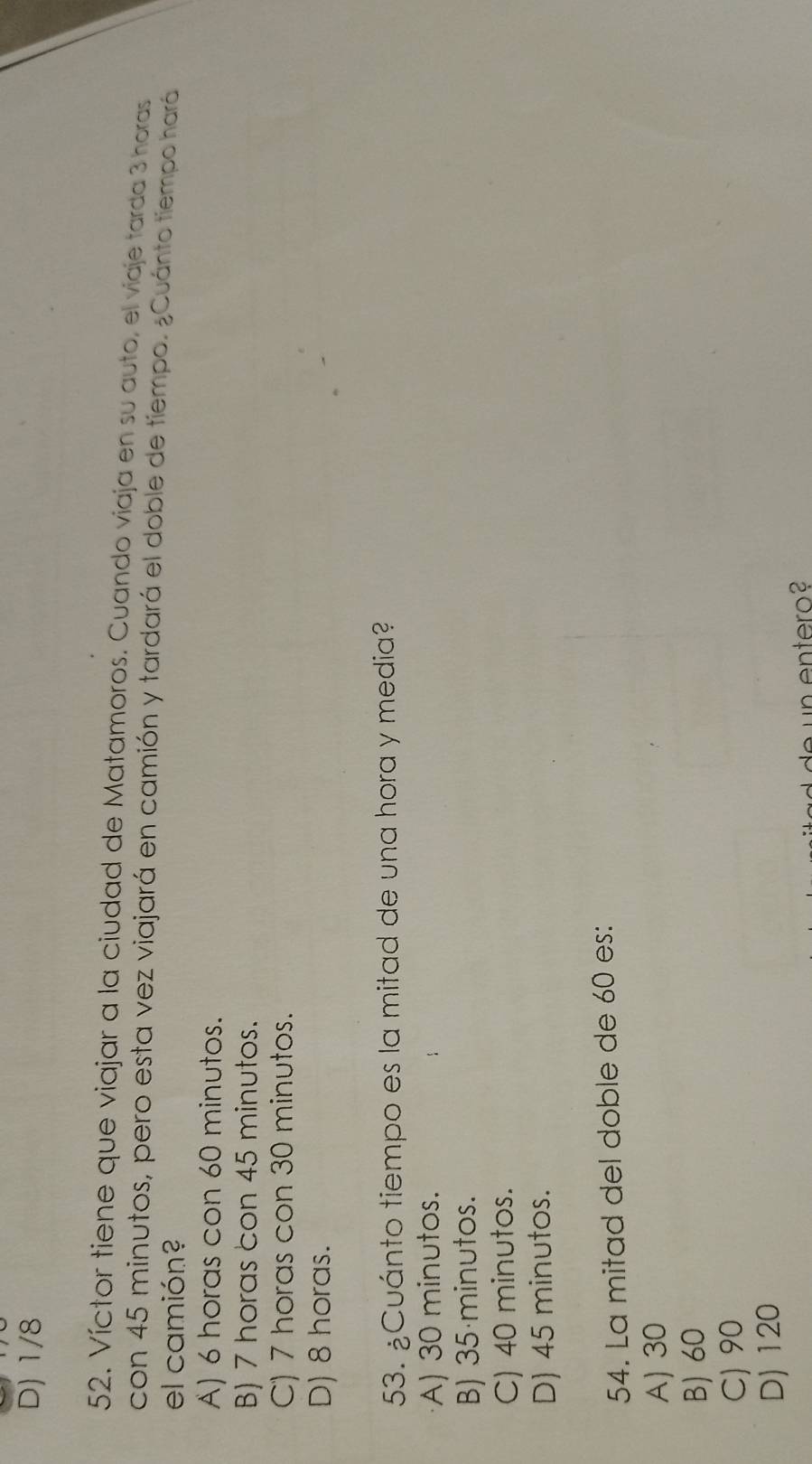 D) 1/8
52. Víctor tiene que viajar a la ciudad de Matamoros. Cuando viaja en su auto, el viaje tarda 3 horas
con 45 minutos, pero esta vez viajará en camión y tardará el doble de tiempo. ¿Cuánto tiempo hará
el camión?
A) 6 horas con 60 minutos.
B) 7 horas con 45 minutos.
C) 7 horas con 30 minutos.
D) 8 horas.
53. ¿Cuánto tiempo es la mitad de una hora y media?
A) 30 minutos.
B) 35 minutos.
C) 40 minutos.
D) 45 minutos.
54. La mitad del doble de 60 es:
A) 30
B) 60
C) 90
D) 120