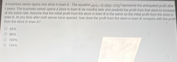 A business owner opens one store in town A. The equation (∠ O=)=10 00051 075/ represerte te aracipated prote wee 
f years. The business owner opens a store in town B six months later and predicts the proft from that store to icresse
at the same rate. Assume that the initial profit from the store in town B is the same as the insis profit from the store in
town A. At any time after both stores have opened, how does the profit from the store in town 5 compare wth the profs
from the store in town A?
65%
90%
104%
154%