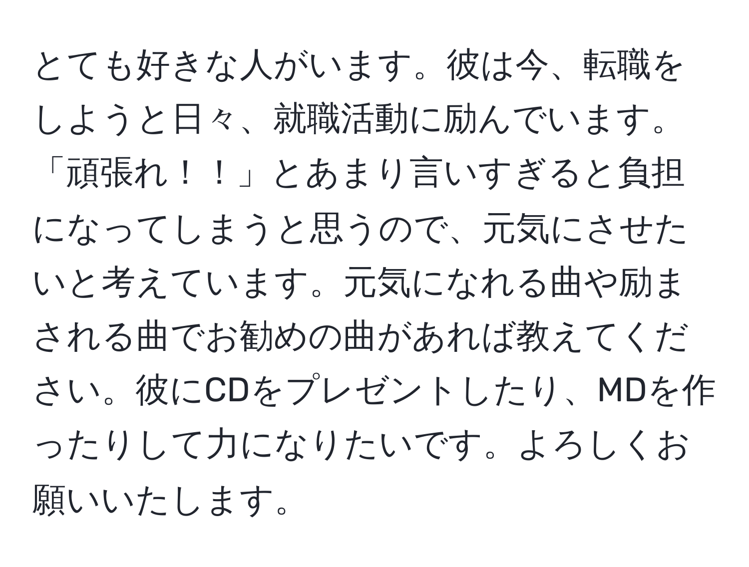 とても好きな人がいます。彼は今、転職をしようと日々、就職活動に励んでいます。「頑張れ！！」とあまり言いすぎると負担になってしまうと思うので、元気にさせたいと考えています。元気になれる曲や励まされる曲でお勧めの曲があれば教えてください。彼にCDをプレゼントしたり、MDを作ったりして力になりたいです。よろしくお願いいたします。