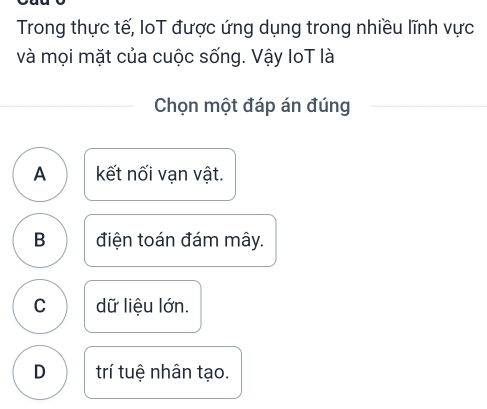 Trong thực tế, IoT được ứng dụng trong nhiều lĩnh vực
và mọi mặt của cuộc sống. Vậy IoT là
Chọn một đáp án đúng
A kết nối vạn vật.
B điện toán đám mây.
C dữ liệu lớn.
D trí tuệ nhân tạo.