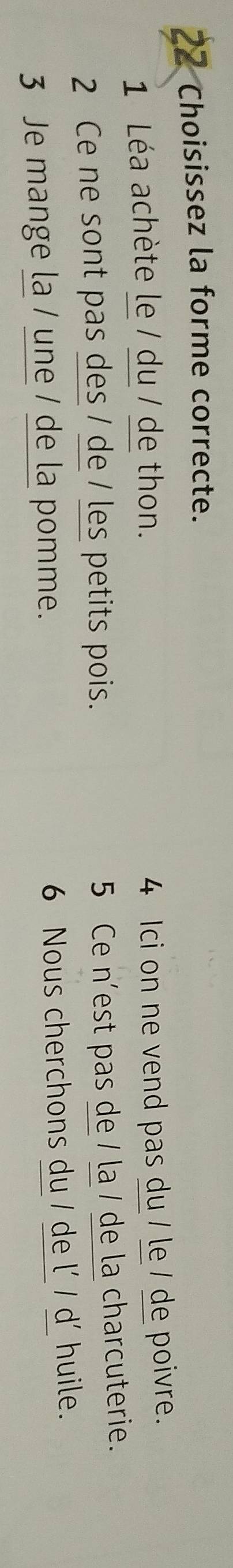 Choisissez la forme correcte. 
1 Léa achète le / du / de thon. 
4 Ici on ne vend pas du / le / de poivre. 
2 Ce ne sont pas des / de / les petits pois. 
5 Ce n'est pas de / la / de la charcuterie. 
3 Je mange la / une / de la pomme. 6 Nous cherchons du / de l' / d' huile.