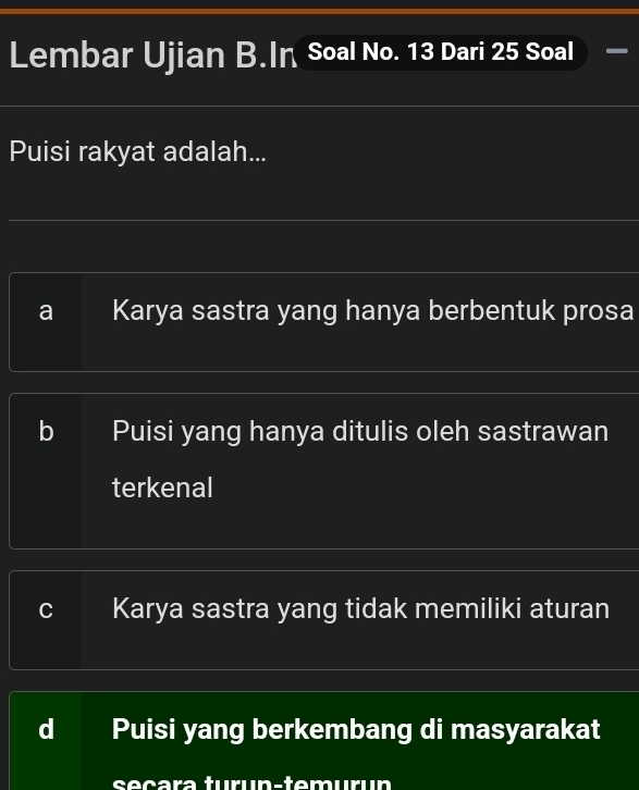 Lembar Ujian B.In Soal No. 13 Dari 25 Soal
Puisi rakyat adalah...
a Karya sastra yang hanya berbentuk prosa
b I Puisi yang hanya ditulis oleh sastrawan
terkenal
C Karya sastra yang tidak memiliki aturan
Puisi yang berkembang di masyarakat
seçarə turun-temurun