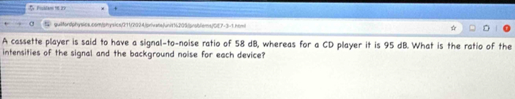 Picalani 16 27 
guilfordphysics.com/physics/211/2024/privats/unit%209/problems 1/0[7-3-1htr 
A cassette player is said to have a signal-to-noise ratio of 58 dB, whereas for a CD player it is 95 dB. What is the ratio of the 
intensities of the signal and the background noise for each device?