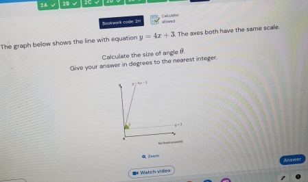 2A √ 2B √ 2C
Bookwark code: 2H allowed Catculator
The graph below shows the line with equation y=4x+3 The axes both have the same scale.
Calculate the size of angle θ.
Give your answer in degrees to the nearest integer.
Q Zaom
Answer
= Watch video