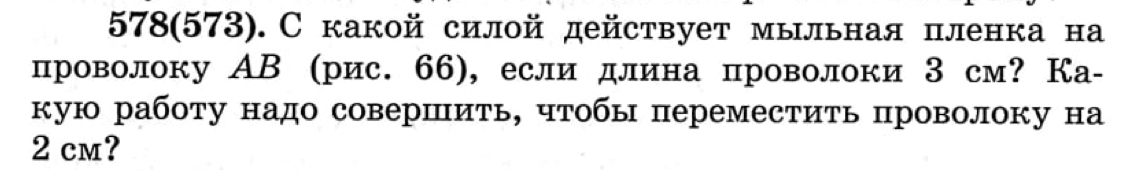 578 (573). С какой силой действует мыльная пленка на 
проволоку АВ (рис. 66), если длина проволоки З см? Ка- 
кую работу надо совершить, чтобы переместить проволоку на
2 cm?