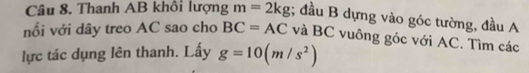 Thanh AB khôi lượng m=2kg; đầu B dựng vào góc tường, đầu A 
nối với dây treo AC sao cho BC=AC và BC vuông góc với AC. Tìm các 
lực tác dụng lên thanh. Lấy g=10(m/s^2)