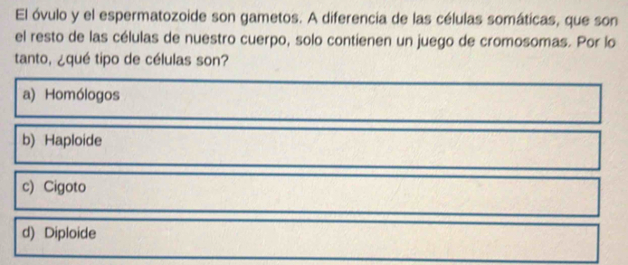 El óvulo y el espermatozoide son gametos. A diferencia de las células somáticas, que son
el resto de las células de nuestro cuerpo, solo contienen un juego de cromosomas. Por lo
tanto, ¿qué tipo de células son?
a) Homólogos
b) Haploide
c) Cigoto
d) Diploide