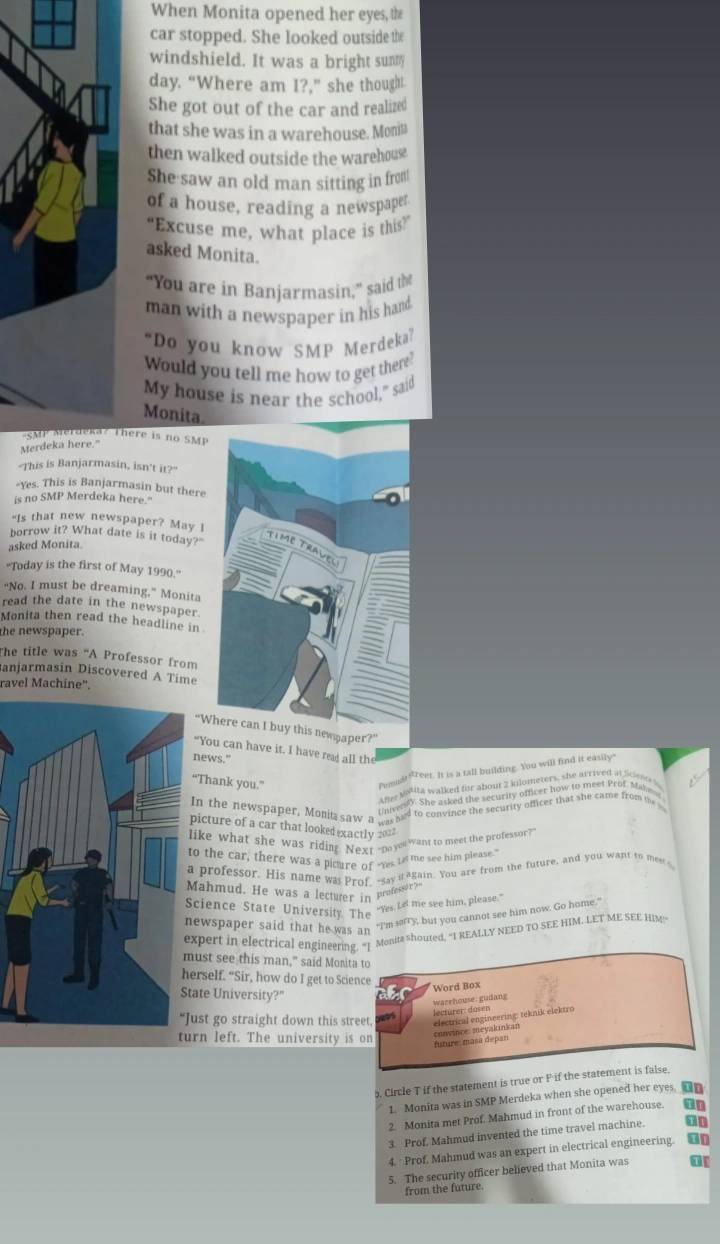 When Monita opened her eyes, the
car stopped. She looked outside the
windshield. It was a bright sunmy
day. “Where am I?,” she thought.
She got out of the car and realized
that she was in a warehouse. Monin
then walked outside the warehouse
She saw an old man sitting in from!
of a house, reading a newspaper
“Excuse me, what place is this?”
asked Monita.
“You are in Banjarmasin,” said the
man with a newspaper in his hand
“Do you know SMP Merdeka”
Would you tell me how to get there?
My house is near the school," said
Monita
MP Merdeka ? There is no SMP
Merdeka here."
"This is Banjarmasin, isn't it?"
Yes. This is Banjarmasin but there
is no SMP Merdeka here."
"Is that new newspaper? May I
borrow it? What date is it today?"
asked Monita.
'Today is the first of May 1990.''
"No. I must be dreaming." Monita
read the date in the newspaper.
Monita then read the headline in
the newspaper.
The title was “A Professor from
anjarmasin Discovered A Time
ravel Machine'.
“Where can I buy this newpaper?”
“You can have it. I have reas all the
news."
“Thank you.”
Pemudtfreet. It is a tall building. You will find it easily"
Ame Mallla walked for about 2 kilometers, she arrived at Sciese s
o es). She asked the security officer how to meet Prof Make
In the newspaper, Monita saw a ___ hed to convince the security officer that she came from the 
picture of a car that looked xactly 2013
ike what she was riding Nexr-payo want to meet the professor?
o the car, there was a picure of “yes 1 the see him please."
professor. His name was Prof, -say it4gain. You are from the tuture, and you want to meet 
Mahmud. He was a lecturer in professory
cience State University. The “Yes Le me see him, please.”
ewspaper said that he was an “I'm sorry, but you cannot see him now. Go home,”
xpert in electrical engineering. "1 Monita Shouted, "I REALLY NEED TO SEE HIM. LET ME SEE HIM~
ust see this man," said Monita to
erself. “Sir, how do I get to Science
ate University?"      
Word Box
warehouse: gudang
lectürer: dosen
ust go straight down this street, electrical engineering: teknik eicktro
convince meyakinkar
rn left. The university is on future: masa depan
. Circle T if the statement is true or F if the statement is false.
1. Monita was in SMP Merdeka when she opened her eyes. On
2. Monita met Prof. Mahmud in front of the warehouse.
3. Prof, Mahmud invented the time travel machine. on
4. Prof. Mahmud was an expert in electrical engineering. on
5. The security officer believed that Monita was 01
from the future.
