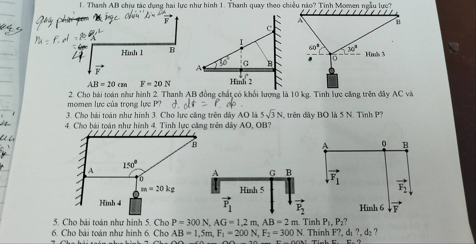 Thanh AB chịu tác dụng hai lực như hình 1. Thanh quay theo chiều nào? Tính Momen ngẫu lực?
Hình 1 B
vector F
AB=20cm F=20N
2. Cho bài toán như hình 2. Thanh AB đồng chất có khối lượng là 10 kg. Tính lực căng trên dây . ACva
momen lực của trọng lực P?
3. Cho bài toán như hình 3. Cho lực căng trên dây AO là 5sqrt(3)N trên dây BO là 5 N. Tính P?
4. Cho bài toán như hình 4. Tính lực căng trên dây AO, OB?
A
0 B
A
G B
vector F_1
Hình 5
vector F_2
vector P_1
P_2 Hinh 6 vector F
5. Cho bài toán như hình 5. Cho P=300N,AG=1,2m,AB=2m Tính P_1,P_2
6. Cho bài toán như hình 6. Cho AB=1,5m,F_1=200N,F_2=300N. Thính F?, dị ?,d_2 ?
D.2