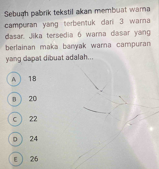 Sebuah pabrik tekstil akan membuat warna
campuran yang terbentuk dari 3 warna
dasar. Jika tersedia 6 warna dasar yang
berlainan maka banyak warna campuran
yang dapat dibuat adalah...
A  18
B 20
C  22
D 24
E 26