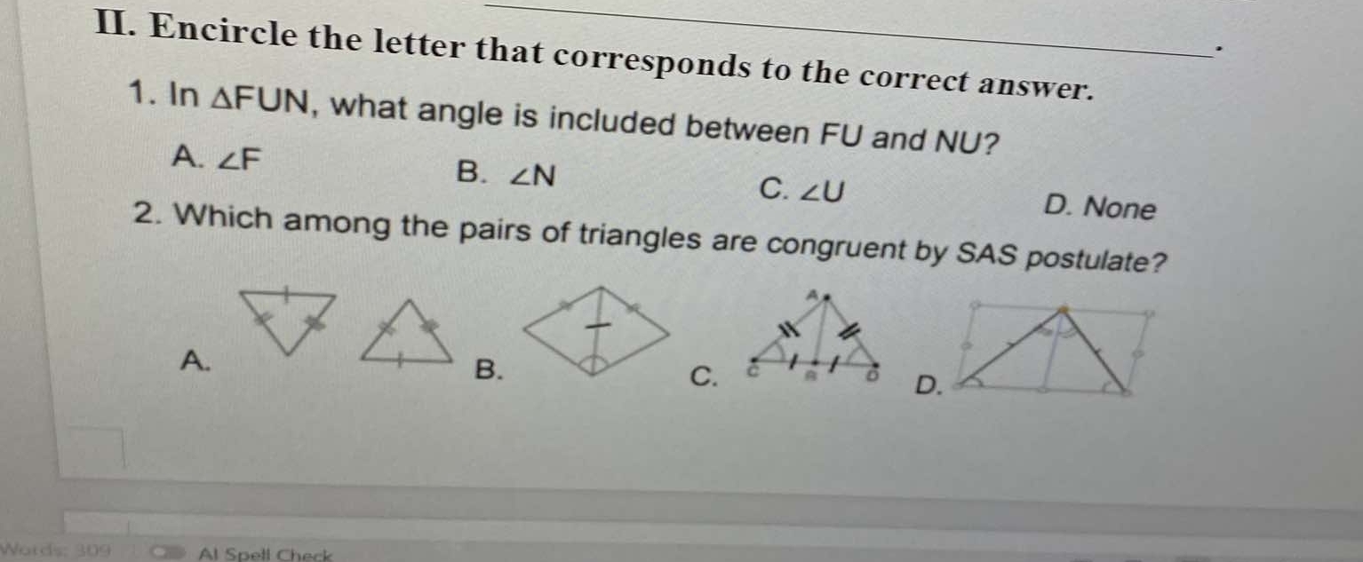 Encircle the letter that corresponds to the correct answer.
1. In △ FUN , what angle is included between FU and NU?
A. ∠ F B. ∠ N C. ∠ U D. None
2. Which among the pairs of triangles are congruent by SAS postulate?
A.
B.
C.
Words: Al Spell Check