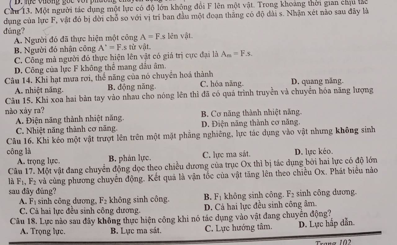 lc vương gốc với phường c i
Cầu 13. Một người tác dụng một lực có độ lớn không đổi F lên một vật. Trong khoảng thời gian chịu tạc
dụng của lực F, vật đó bị dời chỗ so với vị trí ban đầu một đoạn thằng có độ dài s. Nhận xét nào sau đây là
đúng?
A. Người đó đã thực hiện một công A=F.s lên vật.
B. Người đó nhận công A^(^,)=F.s từ vật.
C. Công mà người đó thực hiện lên vật có giá trị cực đại là A_m=F.s.
D. Công của lực F không thể mang dầu âm.
Câu 14. Khi hạt mưa rơi, thế năng của nó chuyền hoá thành
A. nhiệt năng. B. động năng.
C. hóa năng. D. quang năng.
Câu 15. Khi xoa hai bàn tay vào nhau cho nóng lên thì đã có quá trình truyền và chuyền hóa năng lượng
nào xảy ra?
A. Điện năng thành nhiệt năng. B. Cơ năng thành nhiệt năng.
C. Nhiệt năng thành cơ năng. D. Điện năng thành cơ năng.
Câu 16. Khi kéo một vật trượt lên trên một mặt phăng nghiêng, lực tác dụng vào vật nhưng không sinh
công là D. lực kéo.
A. trọng lực. B. phản lực. C. lực ma sát.
Câu 17. Một vật đang chuyền động dọc theo chiều dương của trục Ox thì bị tác dụng bởi hai lực có độ lớn
là F_1,F_2 và cùng phương chuyển động. Kết quả là vận tốc của vật tăng lên theo chiều Ox. Phát biểu nào
sau đây đúng? sinh công dương.
B. F_1
A. F_1 sinh công dương, F_2 không sinh công. không sinh công. F_2
C. Cả hai lực đều sinh công dương. D. Cả hai lực đều sinh công âm.
Câu 18. Lực nào sau đây không thực hiện công khi nó tác dụng vào vật đang chuyền động?,
A. Trọng lực. B. Lực ma sát. C. Lực hướng tâm. D. Lực hấp dẫn.
Trang 102