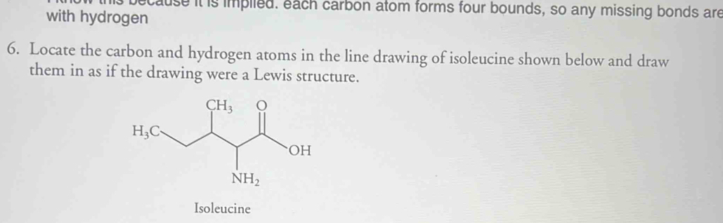 ecause it is implled. each carbon atom forms four bounds, so any missing bonds are
with hydrogen
6. Locate the carbon and hydrogen atoms in the line drawing of isoleucine shown below and draw
them in as if the drawing were a Lewis structure.
Isoleucine