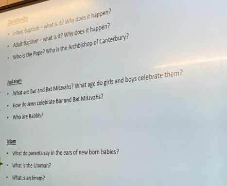 Christianity 
* Infant Baptism - what is it? Why does it happen? 
Adult Baptism - what is it? Why does it happen? 
Who is the Pope? Who is the Archbishop of Canterbury? 
Judaism 
What are Bar and Bat Mitzvahs? What age do girls and boys celebrate them? 
How do Jews celebrate Bar and Bat Mitzvahs? 
Who are Rabbis? 
Islam 
What do parents say in the ears of new born babies? 
What is the Ummah? 
What is an Imam?
