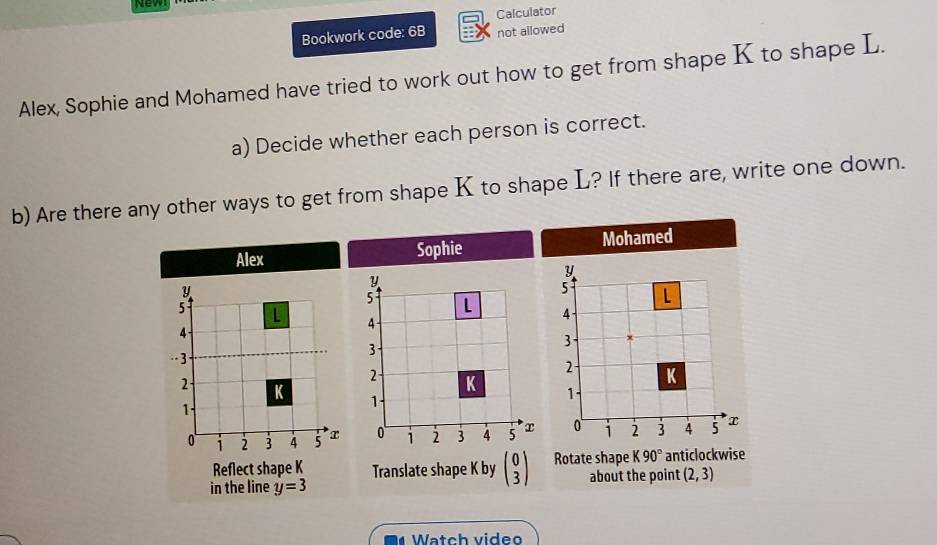 New 
Calculator 
Bookwork code: 6B not allowed 
Alex, Sophie and Mohamed have tried to work out how to get from shape K to shape L. 
a) Decide whether each person is correct. 
b) Are there any other ways to get from shape K to shape L? If there are, write one down. 
Alex Sophie Mohamed
y
y
5 L
5
4
4
3
-3
2 K
1.
2 K
1
0 1 2 3 4 5 x 0 1 2 3 4 5 x
Reflect shape K
in the line y=3 Translate shape K by beginpmatrix 0 3endpmatrix Rotate shape K90° anticlockwise 
about the point (2,3)
Watch video