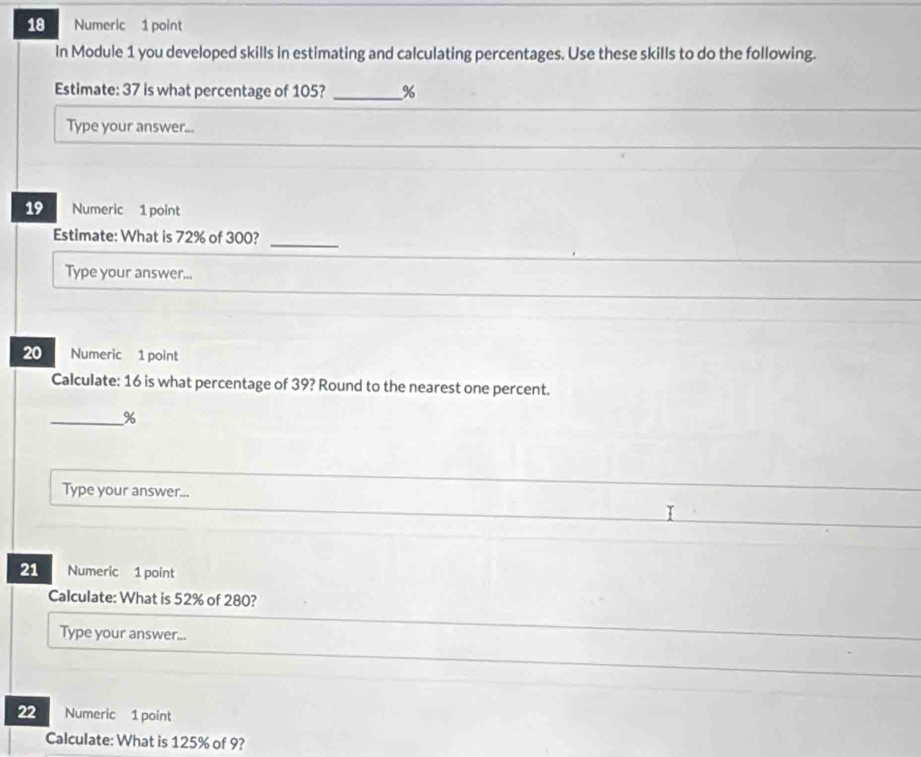 Numeric 1 point 
In Module 1 you developed skills in estimating and calculating percentages. Use these skills to do the following. 
Estimate: 37 is what percentage of 105? _ %
Type your answer... 
19 Numeric 1 point 
Estimate: What is 72% of 300? 
_ 
Type your answer... 
20 Numeric 1 point 
Calculate: 16 is what percentage of 39? Round to the nearest one percent. 
_ %
Type your answer... 
21 Numeric 1 point 
Calculate: What is 52% of 280? 
Type your answer... 
22 Numeric 1 point 
Calculate: What is 125% of 9?