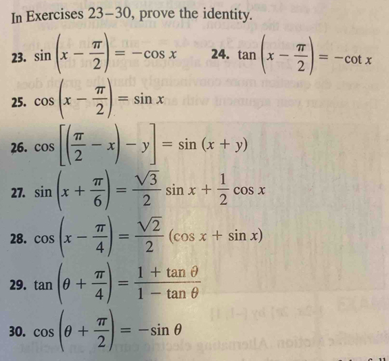 In Exercises 23-30, prove the identity. 
23. sin (x- π /2 )=-cos x 24. tan (x- π /2 )=-cot x
25. cos (x- π /2 )=sin x
26. cos [( π /2 -x)-y]=sin (x+y)
27. sin (x+ π /6 )= sqrt(3)/2 sin x+ 1/2 cos x
28. cos (x- π /4 )= sqrt(2)/2 (cos x+sin x)
29. tan (θ + π /4 )= (1+tan θ )/1-tan θ  
30. cos (θ + π /2 )=-sin θ