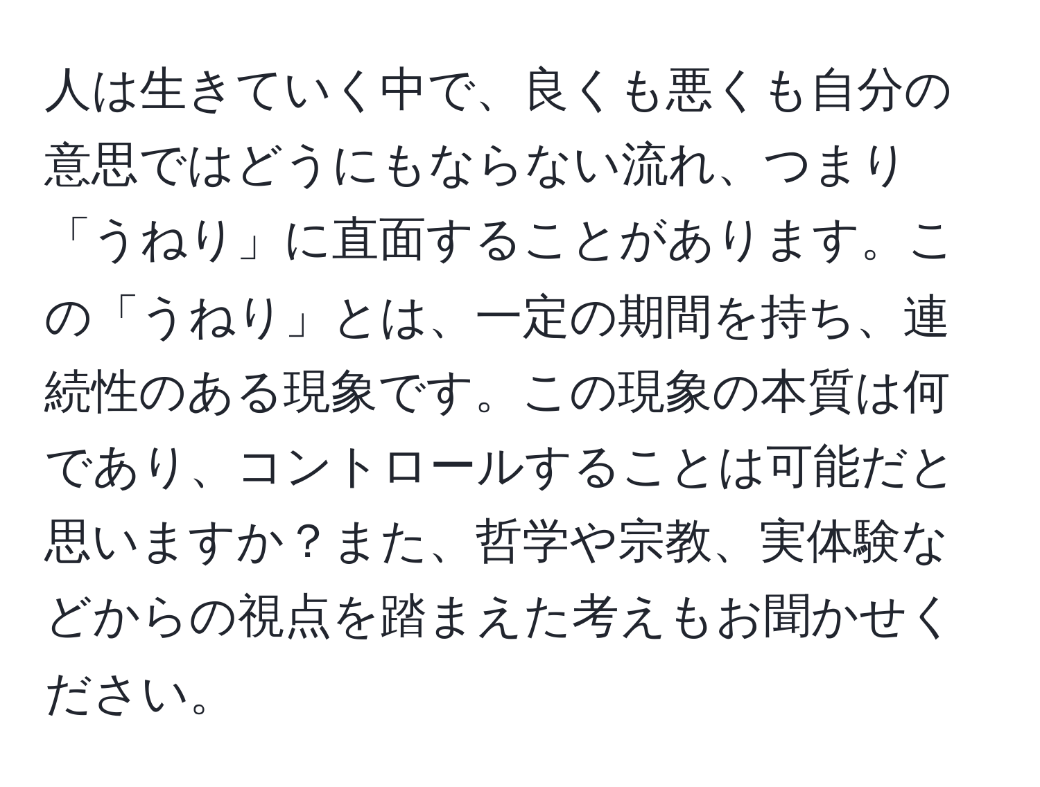 人は生きていく中で、良くも悪くも自分の意思ではどうにもならない流れ、つまり「うねり」に直面することがあります。この「うねり」とは、一定の期間を持ち、連続性のある現象です。この現象の本質は何であり、コントロールすることは可能だと思いますか？また、哲学や宗教、実体験などからの視点を踏まえた考えもお聞かせください。