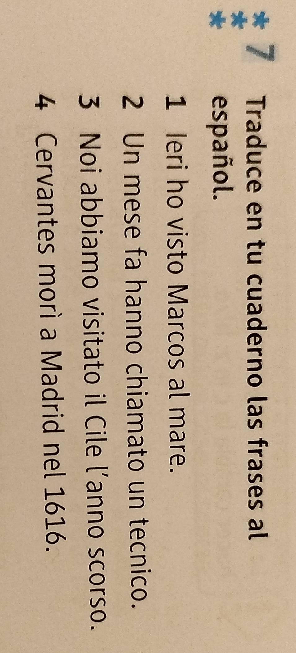 Traduce en tu cuaderno las frases al 
español. 
1 Ieri ho visto Marcos al mare. 
2 Un mese fa hanno chiamato un tecnico. 
3 Noi abbiamo visitato il Cile l’anno scorso. 
4 Cervantes morì a Madrid nel 1616.