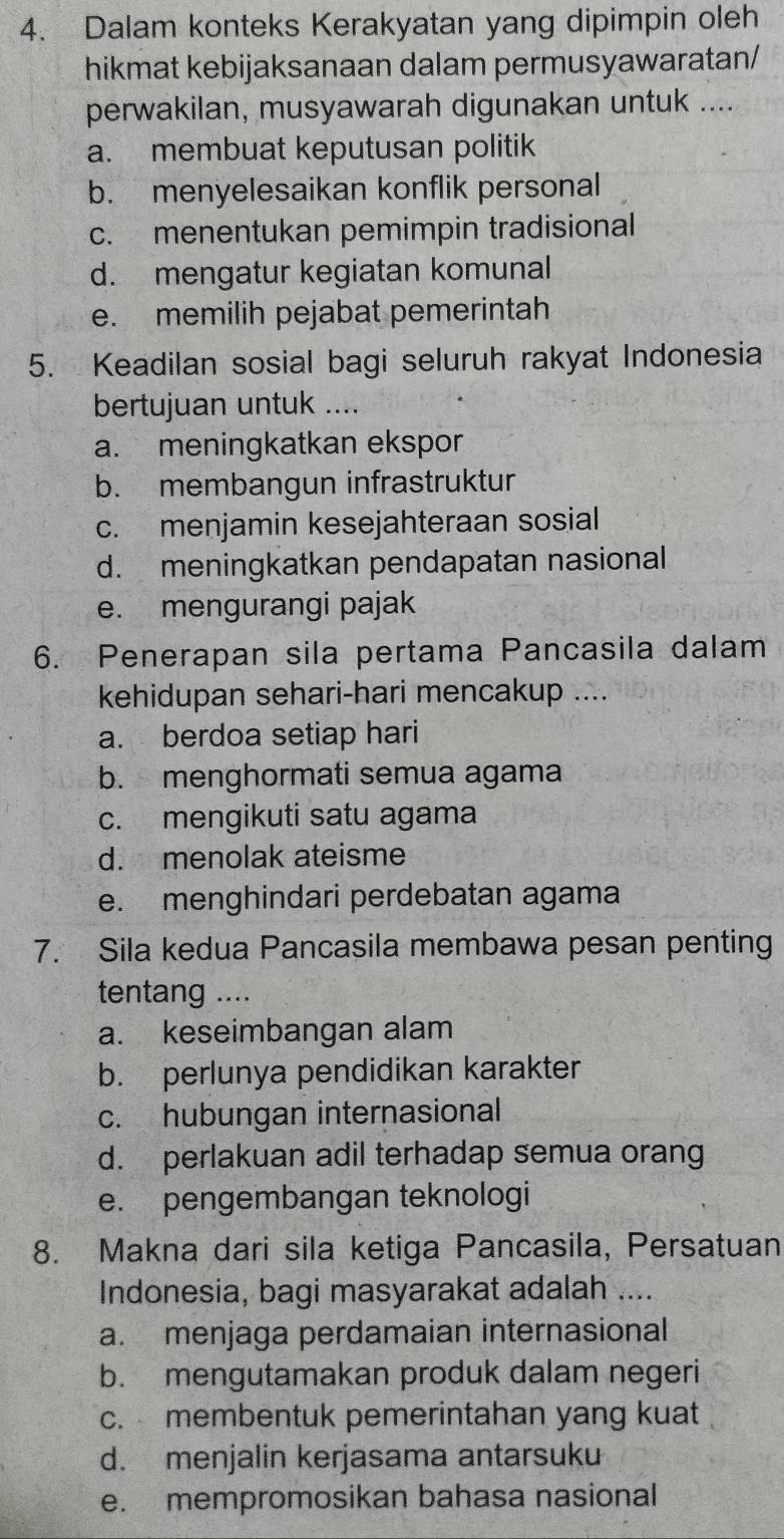 Dalam konteks Kerakyatan yang dipimpin oleh
hikmat kebijaksanaan dalam permusyawaratan/
perwakilan, musyawarah digunakan untuk ....
a. membuat keputusan politik
b. menyelesaikan konflik personal
c. menentukan pemimpin tradisional
d. mengatur kegiatan komunal
e. memilih pejabat pemerintah
5. Keadilan sosial bagi seluruh rakyat Indonesia
bertujuan untuk ....
a. meningkatkan ekspor
b. membangun infrastruktur
c. menjamin kesejahteraan sosial
d. meningkatkan pendapatan nasional
e. mengurangi pajak
6. Penerapan sila pertama Pancasila dalam
kehidupan sehari-hari mencakup ....
a. berdoa setiap hari
b. menghormati semua agama
c. mengikuti satu agama
d. menolak ateisme
e. menghindari perdebatan agama
7. Sila kedua Pancasila membawa pesan penting
tentang ....
a. keseimbangan alam
b. perlunya pendidikan karakter
c. hubungan internasional
d. perlakuan adil terhadap semua orang
e. pengembangan teknologi
8. Makna dari sila ketiga Pancasila, Persatuan
Indonesia, bagi masyarakat adalah ....
a. menjaga perdamaian internasional
b. mengutamakan produk dalam negeri
c. membentuk pemerintahan yang kuat
d. menjalin kerjasama antarsuku
e. mempromosikan bahasa nasional