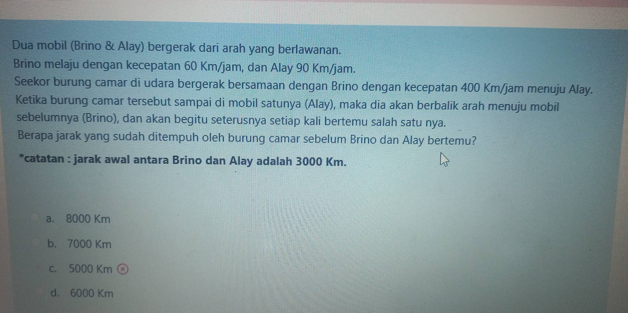 Dua mobil (Brino & Alay) bergerak dari arah yang berlawanan.
Brino melaju dengan kecepatan 60 Km/jam, dan Alay 90 Km/jam.
Seekor burung camar di udara bergerak bersamaan dengan Brino dengan kecepatan 400 Km/jam menuju Alay.
Ketika burung camar tersebut sampai di mobil satunya (Alay), maka dia akan berbalik arah menuju mobil
sebelumnya (Brino), dan akan begitu seterusnya setiap kali bertemu salah satu nya.
Berapa jarak yang sudah ditempuh oleh burung camar sebelum Brino dan Alay bertemu?
*catatan : jarak awal antara Brino dan Alay adalah 3000 Km.
a. 8000 Km
b. 7000 Km
c. 5000 Km
d. 6000 Km