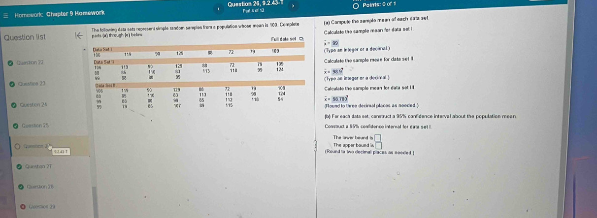 Homework: Chapter 9 Homework Question 26, 9.2.43-1
The following data sets represent simple random samples from a population whose mean is 100. Complete (a) Compute the sample mean of each data set
Full data set Calculate the sample mean for data set l
Question list parts (a) through (e) below
overline x=99
(Type an integer or a decimal)
Question 22 Calculate the sample mean for data set II
overline x=98.9
(Type an integer or a decimal.)
Question 23 
Calculate the sample mean for data set III
overline x=98700°
Question 24 (Round to three decimal places as needed )
(b) For each data set, construct a 95% confidence interval about the population mean
Question 25 Construct a 95% confidence interval for data set I
The lower bound is □
The upper bound is
Question 2 (Round to two decimal places as needed.)
9.2.43-T
Question 27
Quastion 28
Question 20