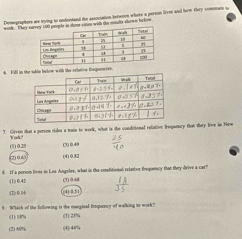 Demographers are trying to understand the association between where a person lives and how they commute to
work. They ee cities with the results shown below.
6. Fill in table below with the relative frequencies.
7. Given that a person rides a train to work, what is the conditional relative frequency that they live in New
York?
(1) 0.25 (3) 0.49
(2) 0.63 (4) 0.82
8. If a person lives in Los Angeles, what is the conditional relative frequency that they drive a car?
(1) 0.42 (3) 0.68
(2) 0.16 (4) 0.51
9. Which of the following is the marginal frequency of walking to work?
(1) 18% (3) 25%
(2) 60% (4) 44%