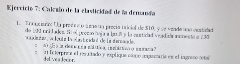 Calculo de la elasticidad de la demanda 
1. Enunciado: Un producto tiene un precio inicial de $10, y se vende una cantidad 
de 100 unidades. Si el precio baja a lps.8 y la cantidad vendida aumenta a 130
unidades, calcule la elasticidad de la demanda. 
a) ¿Es la demanda elástica, inelástica o unitaria? 
b) Interprete el resultado y explique cómo impactaría en el ingreso total 
del vendedor.