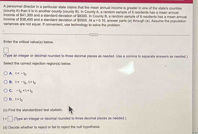 A personnel director in a particular state claims that the mean annual income is greater in one of the state's counties
(county A) than it is in another county (county B). In County A, a random sample of 6 residents has a mean annual
income of $41,300 and a standard deviation of $8300. In County B, a random sample of 8 residents has a mean annual
income of $38,400 and a standard deviation of $5500. At alpha =0.10 , answer parts (a) through (e). Assume the population
variances are not equal. If convenient, use technology to solve the problem.
Enter the critical value(s) below.
□ 
(Type an integer or decimal rounded to three decimal places as needed. Use a comma to separate answers as needed.)
Select the correct rejection region(s) below.
A. t
B. t , t>t_0
C. -t_0
D. t>t_0
(c) Find the standardized test statistic.
t=□ (Type an integer or decimal rounded to three decimal places as needed.)
(d) Decide whether to reject or fail to reject the null hypothesis.