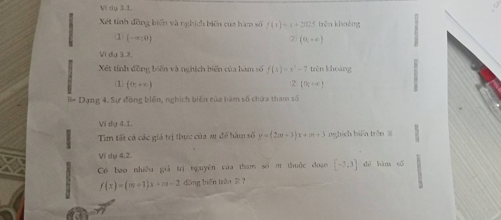 Ví dụ 3.1. 
Xết tính đồng biến và nghịch biến của hàm số f(x)=x+2025 trên khoảng 
(1) (-∈fty ;0) (2) (0;+∈fty )
Ví dụ 3.2. 
Xét tính đồng biến và nghịch biến của hàm số f(x)=x^2-7 trên khoảng 
(1) (0;+∈fty ) (0;+∈fty )
2 
Dạng 4. Sự đồng biến, nghịch biến của hàm số chứa tham số 
Ví dụ 4.1. 
Tìm tất cả các giá trị thực của m để hàm số y=(2m+3)x+m+3 nghịch biến trên R 
Ví dụ 4.2. 
Có bao nhiêu giá trị nguyên của tham số m thuộc đoạn [-3;3] để hàm số
f(x)=(m+1)x+m-2 đồng biến trên R