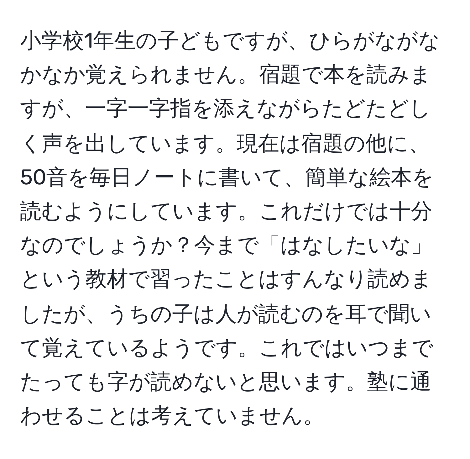 小学校1年生の子どもですが、ひらがながなかなか覚えられません。宿題で本を読みますが、一字一字指を添えながらたどたどしく声を出しています。現在は宿題の他に、50音を毎日ノートに書いて、簡単な絵本を読むようにしています。これだけでは十分なのでしょうか？今まで「はなしたいな」という教材で習ったことはすんなり読めましたが、うちの子は人が読むのを耳で聞いて覚えているようです。これではいつまでたっても字が読めないと思います。塾に通わせることは考えていません。