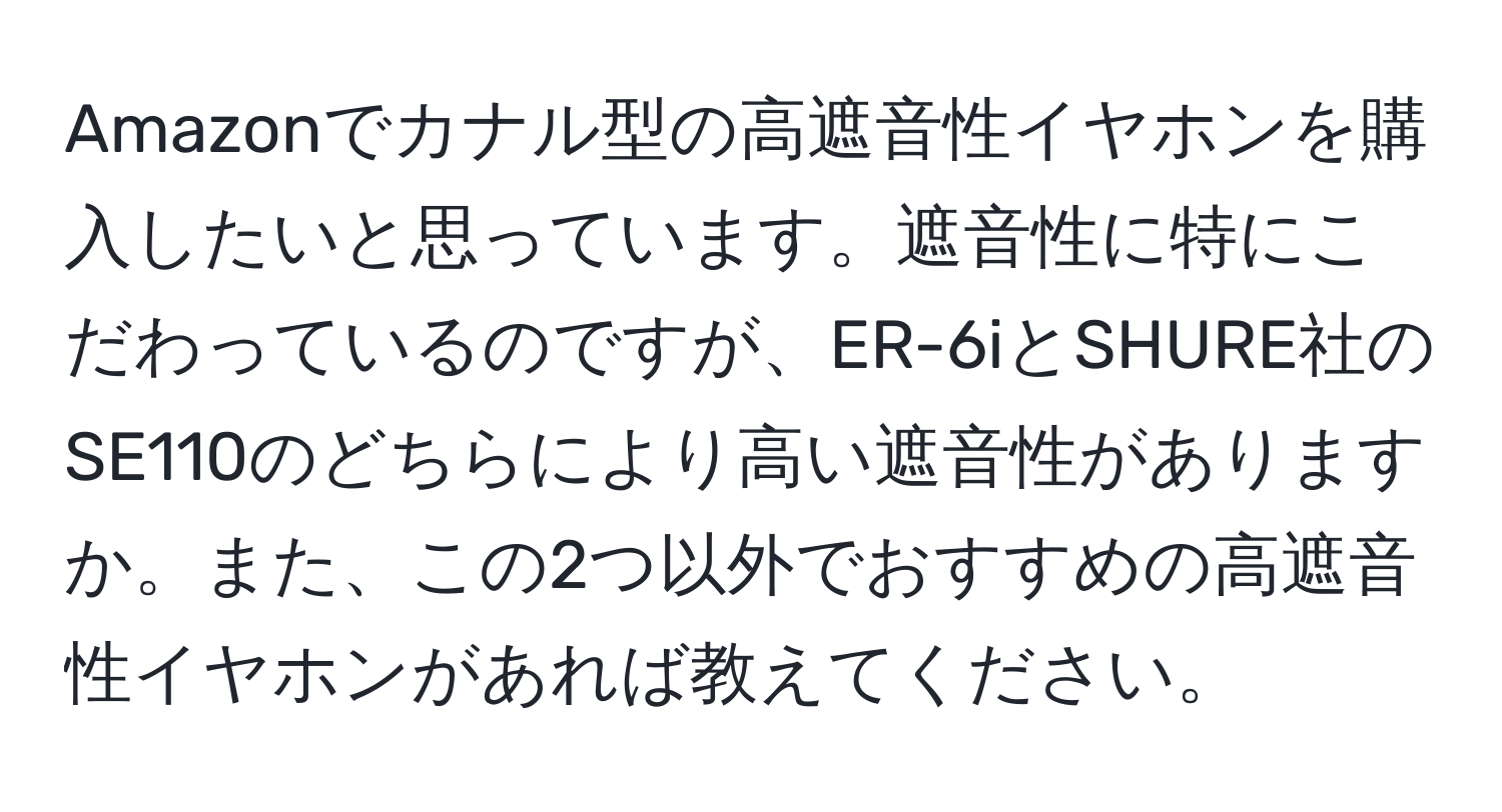 Amazonでカナル型の高遮音性イヤホンを購入したいと思っています。遮音性に特にこだわっているのですが、ER-6iとSHURE社のSE110のどちらにより高い遮音性がありますか。また、この2つ以外でおすすめの高遮音性イヤホンがあれば教えてください。