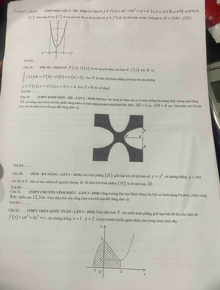 (THPT HậU LỌC 2 - TH - 2018) Cho hàm số y=f(x)=ax^3+bx^2+cx+d(a,b,c,d∈ R,a!= 0) có đồ thị lià
(C). Biết rằng đồ thị (C) đi qua gốc tọa độ và đồ thị hàm số y=f'(x) cho bởi hình vẽ běn. Tính giá trị H=f(4)-f(2) ?
Trã lời:
Câu 18. (MA103-2022) Biểt F(x);G(x) là hai nguyên hàm của hàm số f(x) trên R và CASIO
∈tlimits f(x)dx=F(4)-G(0)+a(a>0). Gọi S là điện tích hình phẳng giới hạn bởi các đường
y=F(x);y=G(x);x=0;x=4. Khi S=8 thi ā bằng?
Trả lời:_
Câu 19. (THPT KINH MÔN - HD - LÂN 2 - 2018) Một hoa văn trang trí được tạo ra từ một miếng bìa mỏng hình vuỡng cạnh bằng
10 cm bằng cách khoết đi bốn phần bằng nhau có hình dạng parabol như hình bên. Biết AB=5cm,OH=4cm
hoa văn đó (làm tròn kết quả đến hàng đơn vị) 1  Tính diện tích bề mặt
Trã lời:_
Câu 20. (SGD - ĐÀ NĂNG - LÀN 1 - 2018) Cho hình phẳng (H) giới hạn bởi đồ thị hàm số y=x^2 và đường thẳng y=mx
với m!= 0. Hỏi có bao nhiêu số nguyên dương m đề điện tích hình phẳng (H) là số nhỏ hơn 20 .
Trả lời:_
Câu 21. (THPT CHUYÊN VĩNH PHÚC - LÀN 3 - 2018) Cổng trường Đại học Bách Khoa Hà Nội có hình dạng Parabol, chiều rộng
8m, chiều cao 12, 5m. Tính điện tích của cổng (làm tròn kết quả đến hàng đơn vị)
Trã lời:    
Câu 22. (THPT TRÂN QUÓC TUÂN - LÂN 1 - 2018) Tính diện tích S của miền hình phẳng giới hạn bởi đồ thị của hàm số
f(x)=ax^3+bx^2+c , các đường thẳng x=1,x=2 và trục hoành (miền gạch chéo) cho trong hình dưới đây.