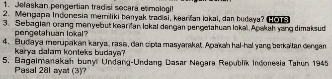 Jelaskan pengertian tradisi secara etimologi! 
2. Mengapa Indonesia memiliki banyak tradisi, kearifan lokal, dan budaya? HOTS 
3. Sebagian orang menyebut kearifan lokal dengan pengetahuan lokal. Apakah yang dimaksud 
pengetahuan lokal? 
4. Budaya merupakan karya, rasa, dan cipta masyarakat. Apakah hal-hal yang berkaitan dengan 
karya dalam konteks budaya? 
5. Bagaimanakah bunyi Undang-Undang Dasar Negara Republik Indonesia Tahun 1945 
Pasal 28I ayat (3)?