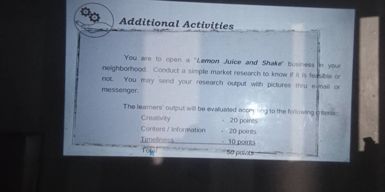 Additional Activities 
You are to open a “Lemon Juice and Shake' business in your 
neighborhood. Conduct a simple market research to know if it is feasible or 
not. You may send your research output with pictures thru e mail or 
messenger. 
The learners' output will be evaluated according to the following criteria:: 
Creativity 20 points 
Content / Information 20 points 
Timeliness 10 points 
Total 50 points