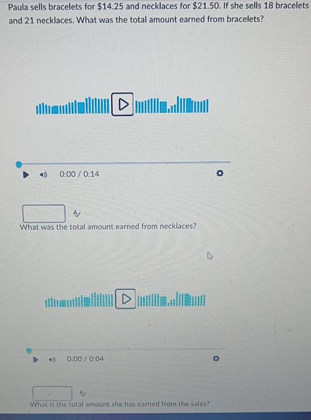 Paula sells bracelets for $14.25 and necklaces for $21.50. If she sells 18 bracelets
and 21 necklaces. What was the total amount earned from bracelets?
0) 0:00 0:14
What was the total amount earned from necklaces?
4 0:00 / 0:04

What is the total amount she has earned from the sales?