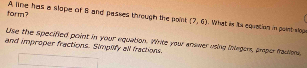 form? 
A line has a slope of 8 and passes through the point (7,6). What is its equation in point-slop 
Use the specified point in your equation. Write your answer using integers, proper fractions, 
and improper fractions. Simplify all fractions.