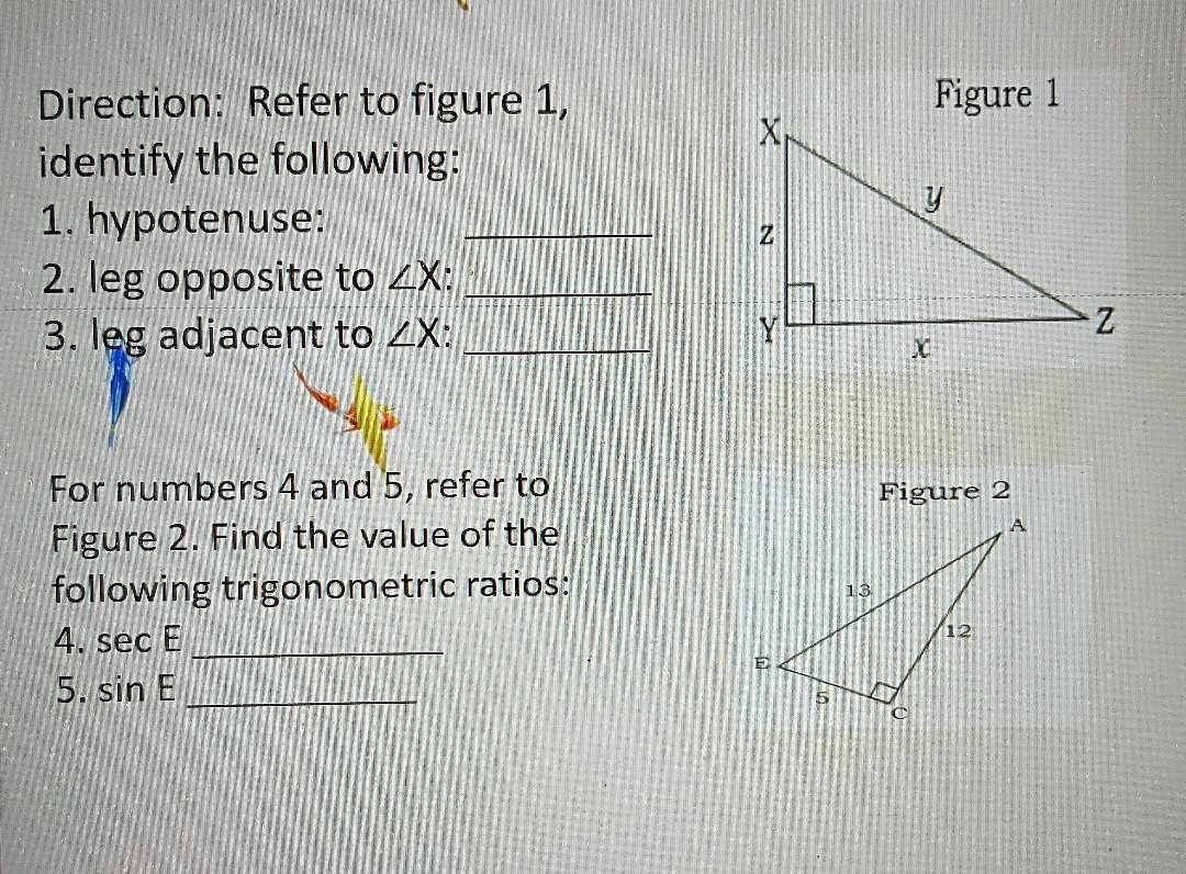 Direction: Refer to figure 1,Figure 1 
identify the following: 
1. hypotenuse:_ 
2. leg opposite to ∠ X I_ 
3. leg adjacent to ∠ X _ 
For numbers 4 and 5, refer to Figure 2 
Figure 2. Find the value of the 
following trigonometric ratios: 
4. sec E _ 
5. sin E _